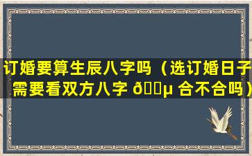 订婚要算生辰八字吗（选订婚日子需要看双方八字 🌵 合不合吗）